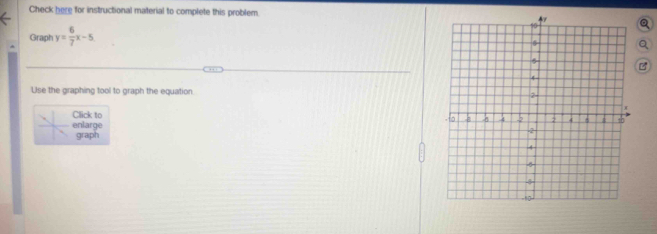 Check here for instructional material to complete this problem. 
Graph y= 6/7 x-5
Use the graphing tool to graph the equation 
Click to 
enlarge 
graph