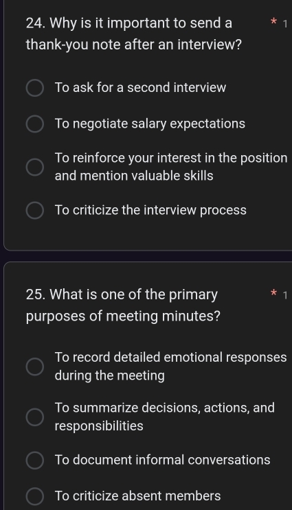 Why is it important to send a * 1
thank-you note after an interview?
To ask for a second interview
To negotiate salary expectations
To reinforce your interest in the position
and mention valuable skills
To criticize the interview process
25. What is one of the primary * 1
purposes of meeting minutes?
To record detailed emotional responses
during the meeting
To summarize decisions, actions, and
responsibilities
To document informal conversations
To criticize absent members