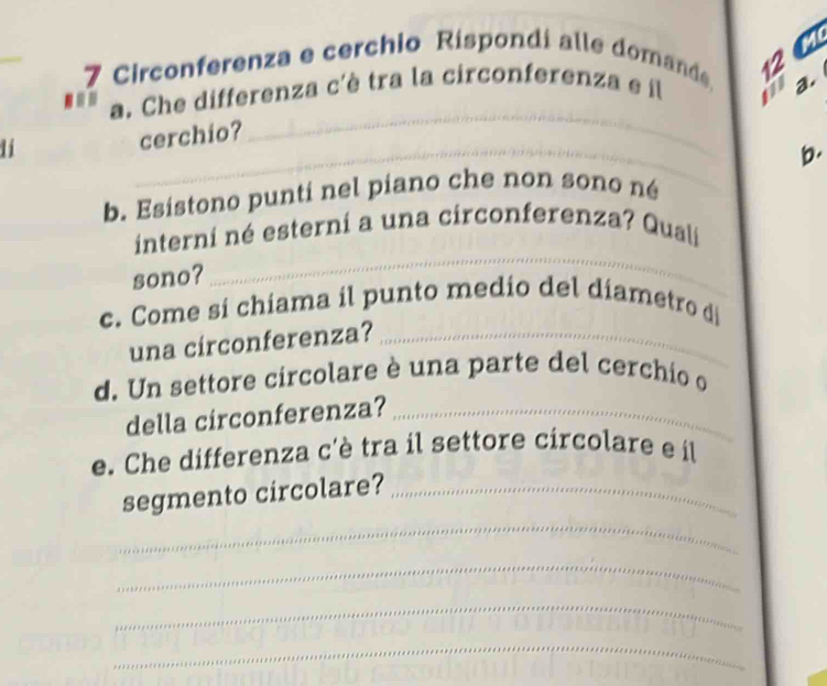 Circonferenza e cerchio Rispondi alle domande 12 C 
a. Che differenza c'è tra la circonferenza e il a. 
an 
11 
_ 
cerchio? 
_ 
b. 
b. Esistono punti nel piano che non sono né 
_ 
interni né esterni a una circonferenza? Quali 
sono? 
c. Come si chiama il punto medio del diametro di 
una circonferenza?_ 
d. Un settore circolare è una parte del cerchio o 
della circonferenza?_ 
e. Che differenza c'è tra il settore circolare e il 
_ 
segmento circolare?_ 
_ 
_ 
_