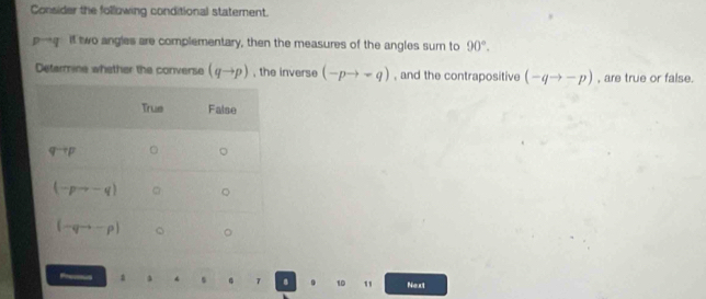 Consider the following conditional statement.
D if two angles are complementary, then the measures of the angles sur to 90°.
Defarmine whether the converse (qto p) , the inverse (-pto -q) , and the contrapositive (-qto -p) , are true or false.
Fes A . 7 8 . 10 1 Next