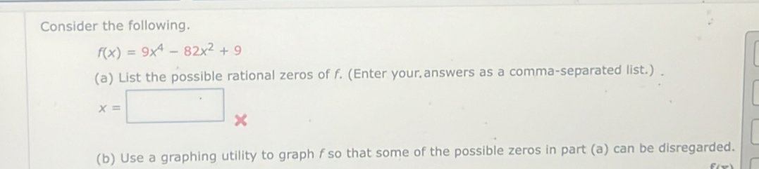 Consider the following.
f(x)=9x^4-82x^2+9
(a) List the possible rational zeros of f. (Enter your.answers as a comma-separated list.)
x=□. 
(b) Use a graphing utility to graph f so that some of the possible zeros in part (a) can be disregarded.