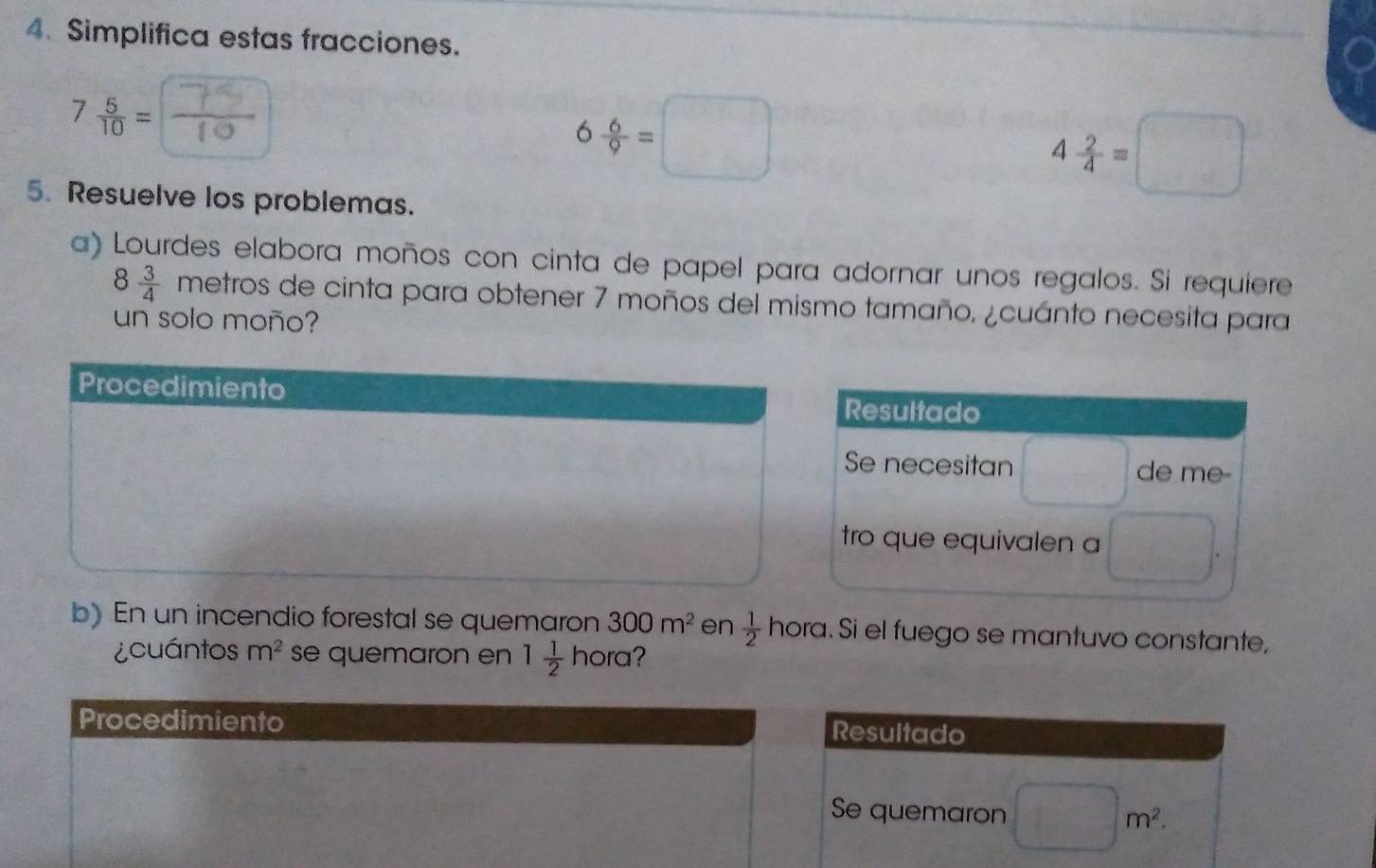 Simplifica estas fracciones.
7 5/10 =
6 6/9 =□
5. Resuelve los problemas.
4 2/4 =□
a) Lourdes elabora moños con cinta de papel para adornar unos regalos. Si requiere
8 3/4 metros de cinta para obtener 7 moños del mismo tamaño, ¿cuánto necesita para 
un solo moño? 
b) En un incendio forestal se quemaron 300m^2 en  1/2 hora. Si el fuego se mantuvo constante, 
¿cuántos m^2 se quemaron en 1 1/2  hora? 
Procedimiento Resultado 
Se quemaron □ m^2.