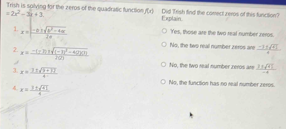 Trish is solving for the zeros of the quadratic function f(x) Did Trish find the correct zeros of this function?
Explain.
Yes, those are the two real number zeros.
2. x=frac -(-3)± sqrt((-3)^2)-4(2)(3)2(2)
No, the two real number zeros are  (-3± sqrt(41))/4 
No, the two real number zeros are  3± sqrt(41)/-4 
3. x= (3± sqrt(9+32))/4 
No, the function has no real number zeros.
4. x= 3± sqrt(41)/4 