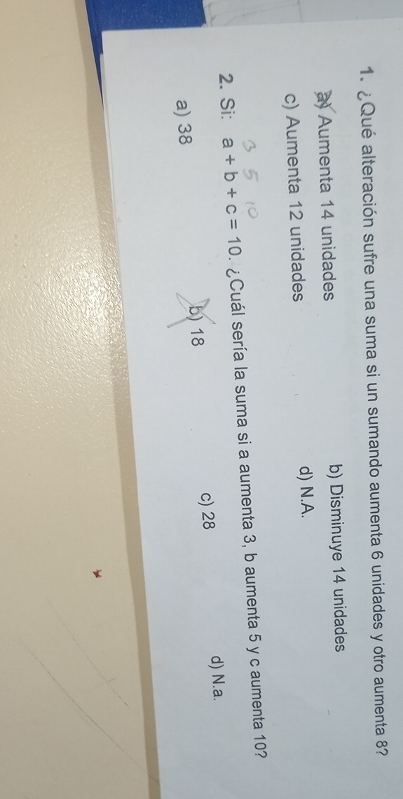 ¿Qué alteración sufre una suma si un sumando aumenta 6 unidades y otro aumenta 8?
a Aumenta 14 unidades b) Disminuye 14 unidades
c) Aumenta 12 unidades d) N.A.
2. Si: a+b+c=10 a ¿Cuál sería la suma si a aumenta 3, b aumenta 5 y c aumenta 10?
a) 38 b) 18 c) 28
d) N.a.