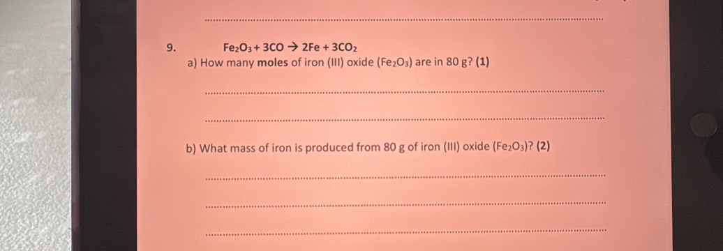 Fe_2O_3+3COto 2Fe+3CO_2
a) How many moles of iron (III) oxide (Fe_2O_3) are in 80 g? (1) 
_ 
_ 
b) What mass of iron is produced from 80 g of iron (III) oxide (Fe_2O_3) ? (2) 
_ 
_ 
_