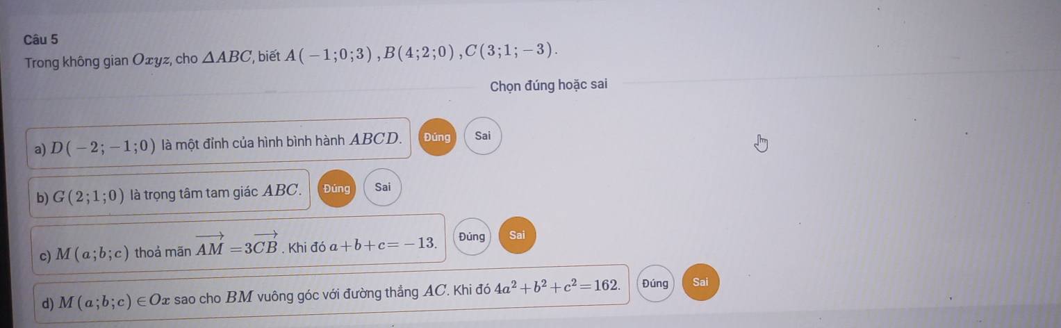 Trong không gian Oxyz, cho △ ABC , biết A(-1;0;3), B(4;2;0), C(3;1;-3). 
Chọn đúng hoặc sai 
a) D(-2;-1;0) là một đỉnh của hình bình hành ABCD. Đúng Sai 
b) G(2;1;0) là trọng tâm tam giác ABC. Đúng Sai 
c) M(a;b;c) thoả mãn vector AM=3vector CB. Khi đó a +b+c=-13. Đúng Sai 
d) M(a;b;c)∈ O 2 sao cho BM vuông góc với đường thẳng AC. Khi đó 4a^2+b^2+c^2=162. Đúng Sai