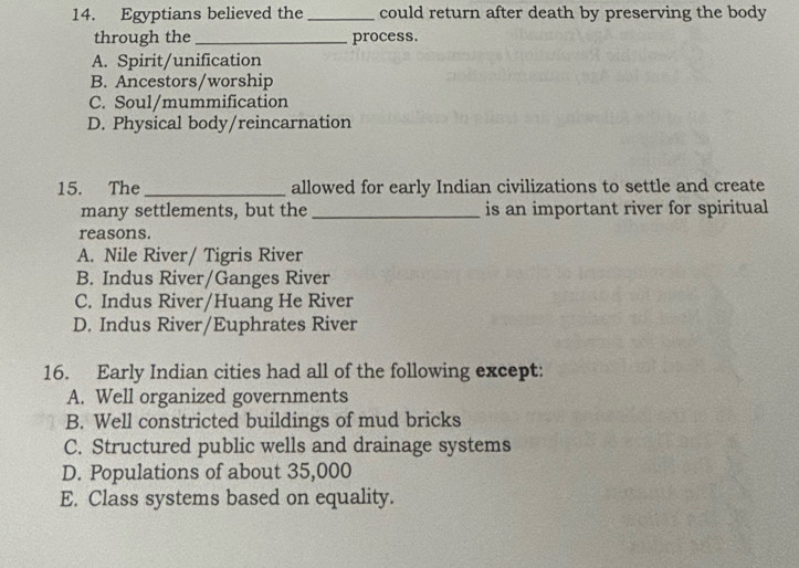 Egyptians believed the _could return after death by preserving the body
through the_ process.
A. Spirit/unification
B. Ancestors/worship
C. Soul/mummification
D. Physical body/reincarnation
15. The _allowed for early Indian civilizations to settle and create
many settlements, but the _is an important river for spiritual
reasons.
A. Nile River/ Tigris River
B. Indus River/Ganges River
C. Indus River/Huang He River
D. Indus River/Euphrates River
16. Early Indian cities had all of the following except:
A. Well organized governments
B. Well constricted buildings of mud bricks
C. Structured public wells and drainage systems
D. Populations of about 35,000
E. Class systems based on equality.