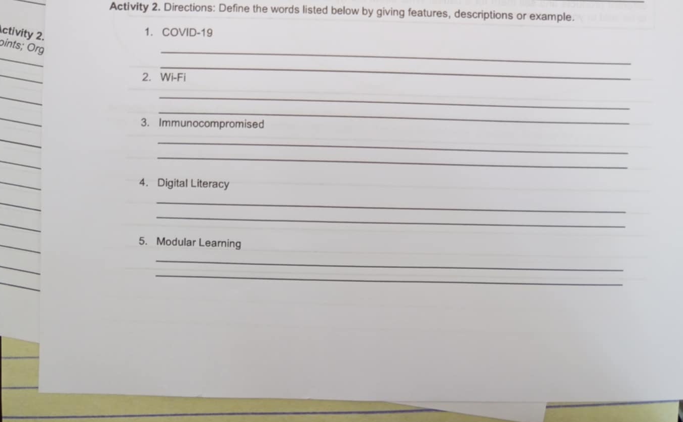 Activity 2. Directions: Define the words listed below by giving features, descriptions or example. 
ctivity 2. 
1. COVID-19 
_ 
_ 
bints; Org 
_ 
_ 
2. Wi-Fi 
_ 
_ 
_ 
_ 
3. Immunocompromised 
_ 
_ 
_ 
_ 
_ 
4. Digital Literacy 
_ 
_ 
_ 
_ 
5. Modular Learning 
_ 
_ 
_ 
_