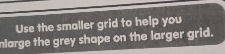 Use the smaller grid to help you 
mlarge the grey shape on the larger grid.