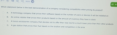 Which statement below is the best demonstration of a company considering compatioinlity when pricing its product?
A. A technology company that prices their software based on the number of users or devices it will be installed on
B. An online retailer that prices their products based on the amount of inventory they have in stock
C. A luxury accessories company that decides not to offer their new line for a much lower price than their other products
D. A gas station that prices their fuel based on the location and competition in the area