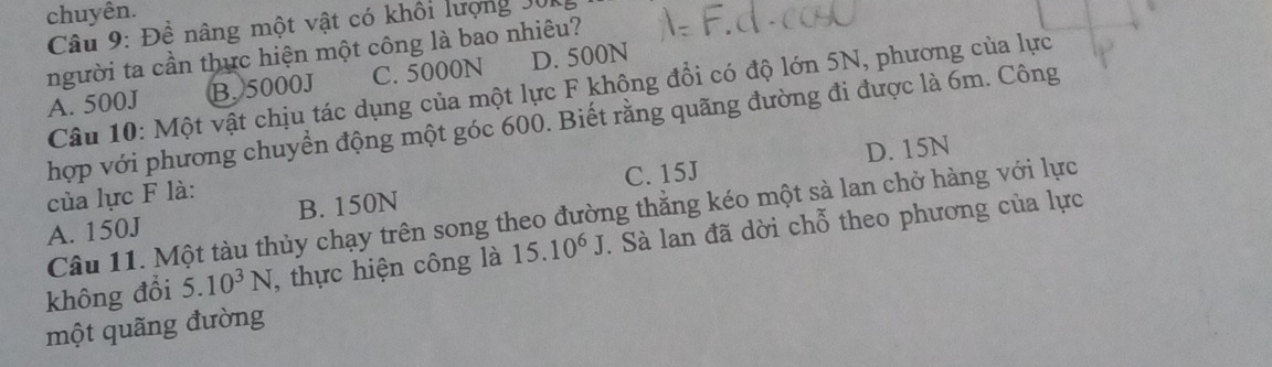 chuyên.
Câu 9: Đề nâng một vật có khối lượng J0
người ta cần thực hiện một công là bao nhiêu?
A. 500J B. 5000J C. 5000N D. 500N
Câu 10: Một vật chịu tác dụng của một lực F không đổi có độ lớn 5N, phương của lực
hợp với phương chuyển động một góc 600. Biết rằng quãng đường đi được là 6m. Công
C. 15J D. 15N
của lực F là:
Câu 11. Một tàu thủy chạy trên song theo đường thẳng kéo một sà lan chở hàng với lực
A. 150J B. 150N
không đổi 5.10^3N , thực hiện công là 15.10^6J. Sà lan đã dời chỗ theo phương của lực
một quãng đường