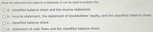 Once the adjusted trial balance is balanced, it can be used to prepare the
a. classified balance sheet and the income statement.
b. income statement, the statement of stockholders’ equity, and the classified balance sheet.
c. classified balance sheet.
d. statement of cash flows and the classified balance sheet.