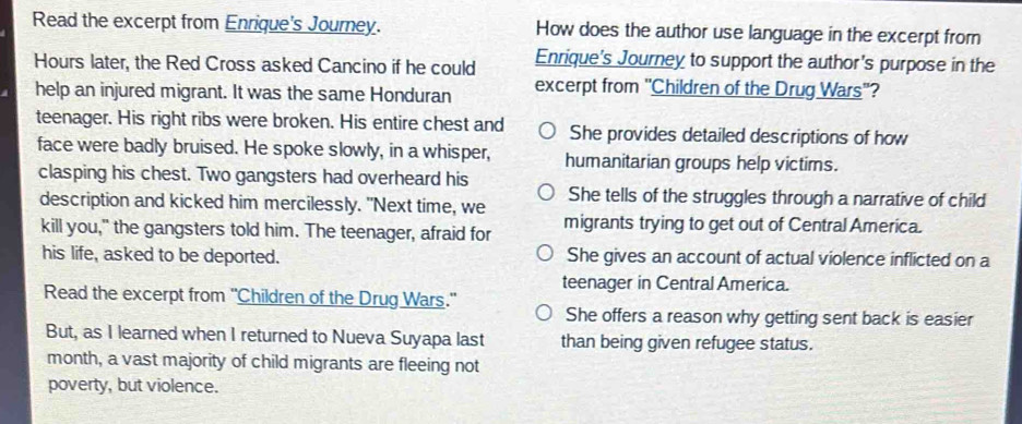 Read the excerpt from Enrique's Journey. How does the author use language in the excerpt from
Hours later, the Red Cross asked Cancino if he could Enrique's Journey to support the author's purpose in the
help an injured migrant. It was the same Honduran excerpt from 'Children of the Drug Wars''?
teenager. His right ribs were broken. His entire chest and She provides detailed descriptions of how
face were badly bruised. He spoke slowly, in a whisper, humanitarian groups help victims.
clasping his chest. Two gangsters had overheard his
description and kicked him mercilessly. "Next time, we She tells of the struggles through a narrative of child
kill you," the gangsters told him. The teenager, afraid for migrants trying to get out of Central America.
his life, asked to be deported. She gives an account of actual violence inflicted on a
teenager in Central America.
Read the excerpt from 'Children of the Drug Wars." She offers a reason why getting sent back is easier
But, as I learned when I returned to Nueva Suyapa last than being given refugee status.
month, a vast majority of child migrants are fleeing not
poverty, but violence.