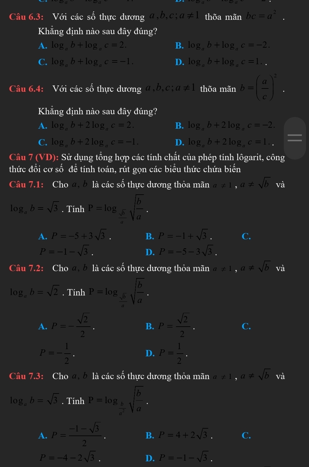 Câu 6.3: Với các Swidehat O thực dương a,b,c; a!= 1 thõa mãn bc=a^2.
Khẳng định nào sau đây đúng?
A. log _ab+log _ac=2. B. log _ab+log _ac=-2.
C. log _ab+log _ac=-1. D. log _ab+log _ac=1..
Câu 6.4: Với các số thực dương a,b,c;a!= 1 thõa mãn b=( a/c )^2.
Khẳng định nào sau đây đúng?
A. log _ab+2log _ac=2. B. log _ab+2log _ac=-2.
I
C. log _ab+2log _ac=-1. D. log _ab+2log _ac=1..
Câu 7(VD) : Sử dụng tổng hợp các tính chất của phép tính lôgarit, công
thức đổi cơ số đề tính toán, rút gọn các biểu thức chứa bihat en
Câu 7.1: Cho a, b là các shat O thực dương thỏa mãn a!= 1,a!= sqrt(b) và
log _ab=sqrt(3).TinhP=log _ sqrt(b)/a sqrt(frac b)a.
A. P=-5+3sqrt(3). B. P=-1+sqrt(3). C.
P=-1-sqrt(3).
D. P=-5-3sqrt(3).
Câu 7.2: Cho a, b là các số thực dương thỏa mãn a!= 1,a!= sqrt(b) và
log _ab=sqrt(2). Tính P=log _ sqrt(b)/a sqrt(frac b)a.
A. P=- sqrt(2)/2 . P= sqrt(2)/2 .
B.
C.
P=- 1/2 .
D. P= 1/2 .
Câu 7.3: Cho a, b là các số thực dương thỏa mãn a!= 1,a!= sqrt(b) và
log _ab=sqrt(3). Tính P=log _ b/a^2 sqrt(frac b)a.
A. P= (-1-sqrt(3))/2 .
B. P=4+2sqrt(3). C.
P=-4-2sqrt(3).
D. P=-1-sqrt(3).