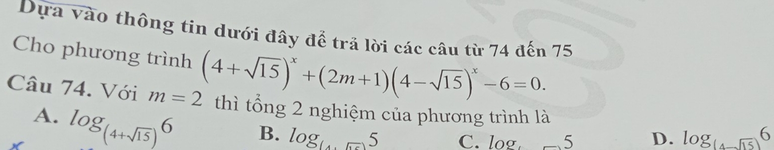 Dựa vào thông tin dưới đây để trả lời các câu từ 74 đến 75
Cho phương trình (4+sqrt(15))^x+(2m+1)(4-sqrt(15))^x-6=0. 
Câu 74. Với m=2 thì tổng 2 nghiệm của phương trình là
A. log _(4+sqrt(15))6
B. log _(4+5)5 D. log _(4-sqrt(15))6
C. log _4 5