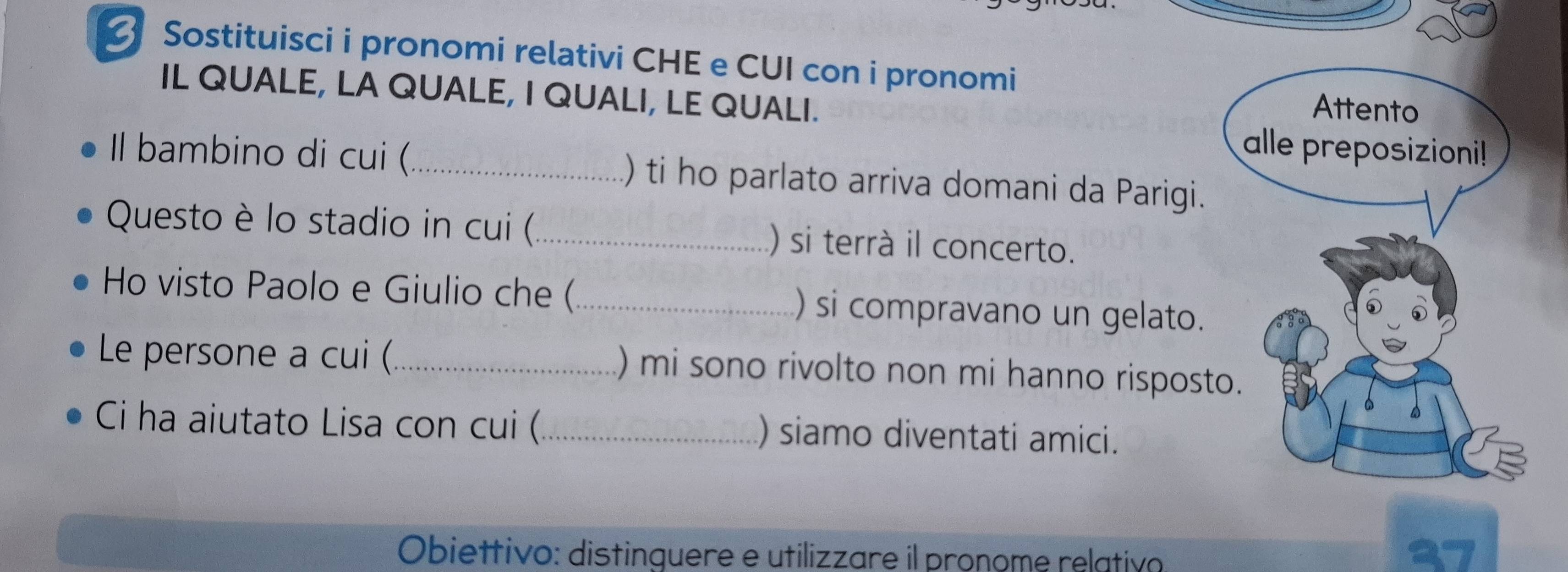 Sostituisci i pronomi relativi CHE e CUI con i pronomi 
IL QUALE, LA QUALE, I QUALI, LE QUALI. 
Il bambino di cui (_ ) ti ho parlato arriva domani da Parigi. 
Questo è lo stadio in cui (_ ) si terrà il concerto. 
Ho visto Paolo e Giulio che (_ ) si compravano un gelato. 
Le persone a cui (_ ) mi sono rivolto non mi hanno rispost 
Ci ha aiutato Lisa con cui (_ ) siamo diventati amici. 

Obiettivo: distinquere e utilizzare il pronome relativo