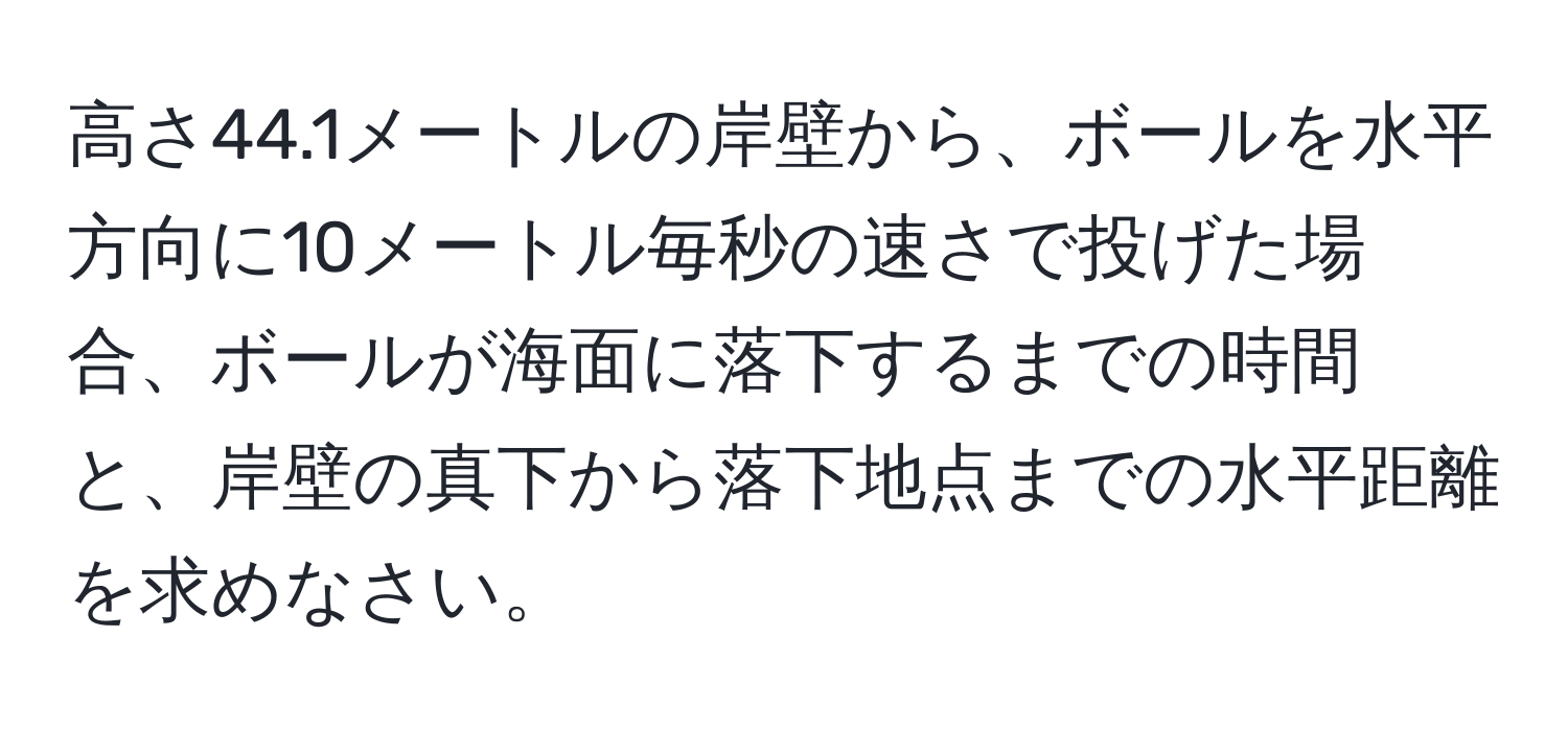 高さ44.1メートルの岸壁から、ボールを水平方向に10メートル毎秒の速さで投げた場合、ボールが海面に落下するまでの時間と、岸壁の真下から落下地点までの水平距離を求めなさい。