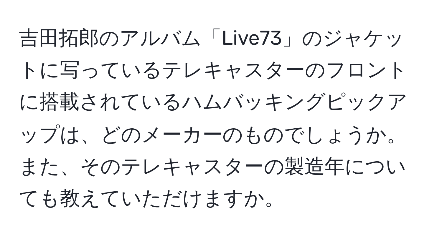 吉田拓郎のアルバム「Live73」のジャケットに写っているテレキャスターのフロントに搭載されているハムバッキングピックアップは、どのメーカーのものでしょうか。また、そのテレキャスターの製造年についても教えていただけますか。