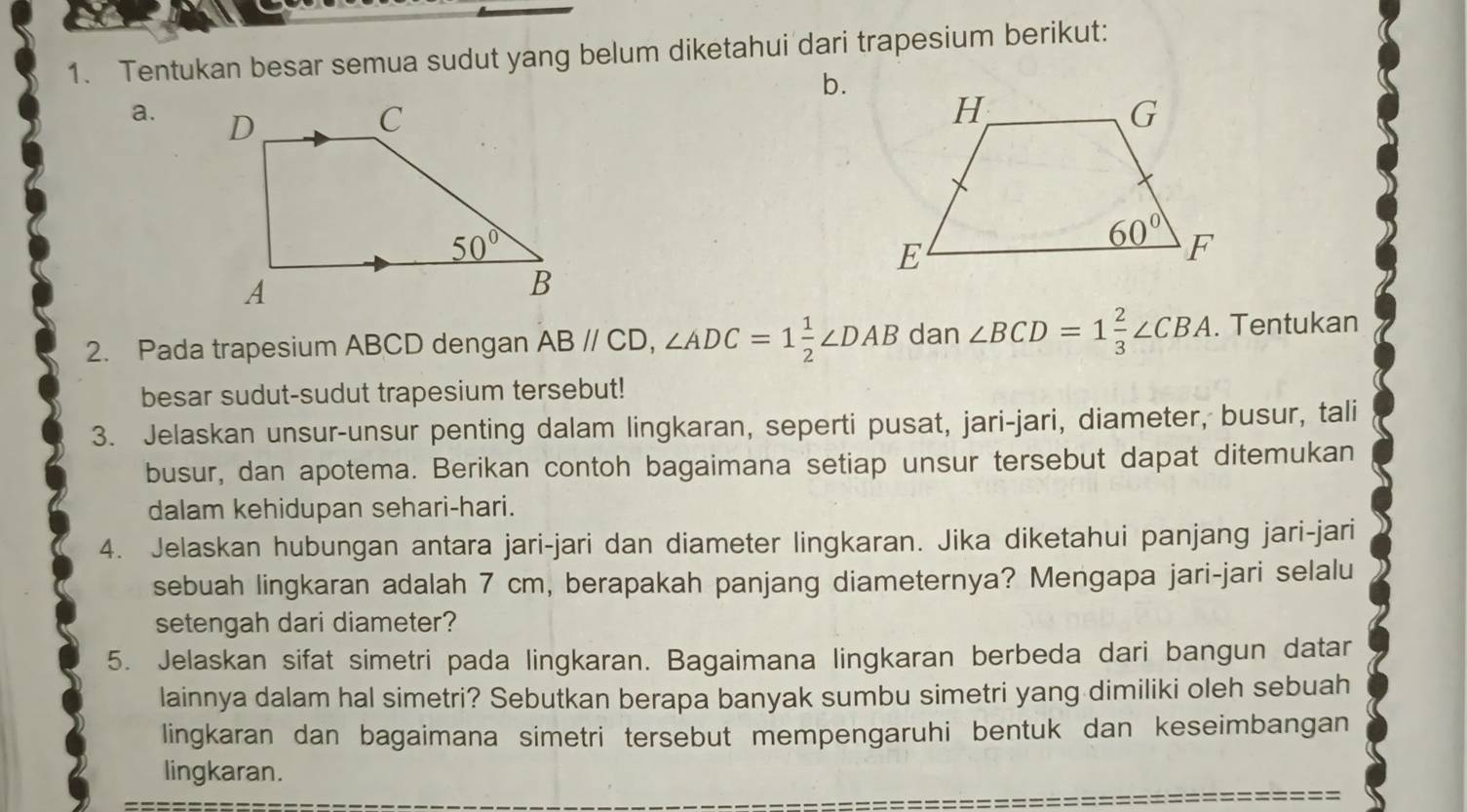 Tentukan besar semua sudut yang belum diketahui dari trapesium berikut:
b.
a.  
2. Pada trapesium ABCD dengan ABparallel CD,∠ ADC=1 1/2 ∠ DAB dan ∠ BCD=1 2/3 ∠ CBA. Tentukan
besar sudut-sudut trapesium tersebut!
3. Jelaskan unsur-unsur penting dalam lingkaran, seperti pusat, jari-jari, diameter, busur, tali
busur, dan apotema. Berikan contoh bagaimana setiap unsur tersebut dapat ditemukan
dalam kehidupan sehari-hari.
4. Jelaskan hubungan antara jari-jari dan diameter lingkaran. Jika diketahui panjang jari-jari
sebuah lingkaran adalah 7 cm, berapakah panjang diameternya? Mengapa jari-jari selalu
setengah dari diameter?
5. Jelaskan sifat simetri pada lingkaran. Bagaimana lingkaran berbeda dari bangun datar
lainnya dalam hal simetri? Sebutkan berapa banyak sumbu simetri yang dimiliki oleh sebuah
lingkaran dan bagaimana simetri tersebut mempengaruhi bentuk dan keseimbangan
lingkaran.