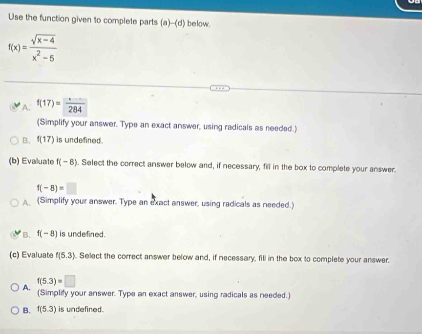 Use the function given to complete parts (a)-(d) below.
f(x)= (sqrt(x-4))/x^2-5 
A. f(17)= □ /284 
(Simplify your answer. Type an exact answer, using radicals as needed.)
B. f(17) is undefined.
(b) Evaluate f(-8). Select the correct answer below and, if necessary, fill in the box to complete your answer.
f(-8)=□
A (Simplify your answer. Type an exact answer, using radicals as needed.)
B. f(-8) is undefined.
(c) Evaluate f(5.3). Select the correct answer below and, if necessary, fill in the box to complete your answer.
A. f(5.3)=□
(Simplify your answer. Type an exact answer, using radicals as needed.)
B. f(5.3) is undefined.