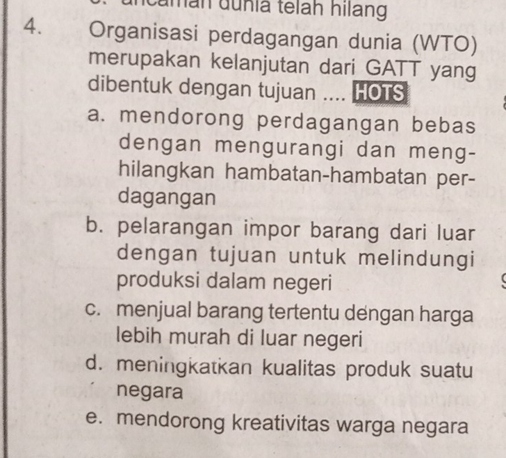 uman dunia telah hilang
4. Organisasi perdagangan dunia (WTO)
merupakan kelanjutan dari GATT yang
dibentuk dengan tujuan .... HOTS
a. mendorong perdagangan bebas
dengan mengurangi dan meng-
hilangkan hambatan-hambatan per-
dagangan
b. pelarangan impor barang dari luar
dengan tujuan untuk melindungi
produksi dalam negeri
c. menjual barang tertentu dengan harga
lebih murah di luar negeri
d. meningkatkan kualitas produk suatu
negara
e. mendorong kreativitas warga negara