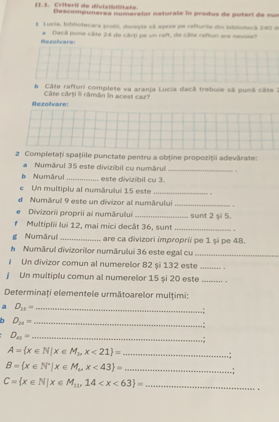 II.1. Criteril de divizibilitate. 
Descompunerea numerelor naturale în produs de puteri de nu s 
1 Lucia, bibliotecara școlii, dorește sã aşeze pe rafturile din bibliotecă 240 de 
a Dacâ pune câte 24 de cărți pe un raft, de câte rafturi are nevoie? 
Rezolvare: 
b Câte rafturi complete va aranja Lucia dacă trebuie să pună câte 2
Câte cărţi îi rămân în acest caz? 
Rezolvare: 
2 Completaţi spaţiile punctate pentru a obţine propoziții adevărate: 
a Numărul 35 este divizibil cu numărul _. 
b Numărul _este divizibil cu 3. 
c Un multiplu al numărului 15 este_ 
d Numărul 9 este un divizor al numărului_ 
e Divizorii proprii ai numărului _sunt 2 și 5. 
f Multiplii lui 12, mai mici decât 36, sunt_ 
g Numărul _are ca divizori improprii pe 1 și pe 48. 
h Numărul divizorilor numărului 36 este egal cu_ 
i Un divizor comun al numerelor 82 și 132 este_ 
j Un multiplu comun al numerelor 15 și 20 este_ 
Determinați elementele următoarelor mulțimi: 
a D_15= _ 
; 
b D_24= _ 
;
D_45= _ 
; 
_ A= x∈ N|x∈ M_3,x<21 =; 
_ B= x∈ N^*|x∈ M_6,x<43 =.; 
_ C= x∈ N|x∈ M_11,14