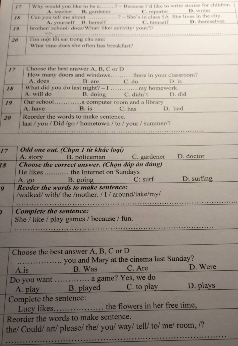 Why would you like to be a…...? - Because I'd like to write stories for children.
1
1
2
17
A. story B. policeman C. gardener D. doctor
18 Choose the correct answer. (Chọn đáp án đúng)
He likes_ .. the Internet on Sundays
A. go B. going C: surf D: surfing
9 Reoder the words to make sentence:
/walked/ with/ the /mother. / I / around/lake/my/
_
Complete the sentence:
She / like / play games / because / fun.
Choose the best answer A, B, C or D
_you and Mary at the cinema last Sunday?
A.is B. Was C. Are D. Were
Do you want _a game? Yes, we do
A. play B. played C. to play D. plays
Complete the sentence:
Lucy likes. _the flowers in her free time,
Reorder the words to make sentence.
the/ Could/ art/ please/ the/ you/ way/ tell/ to/ me/ room, /?
_