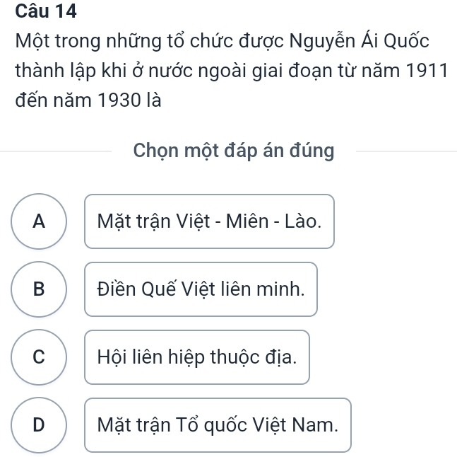 Một trong những tổ chức được Nguyễn Ái Quốc
thành lập khi ở nước ngoài giai đoạn từ năm 1911
đến năm 1930 là
Chọn một đáp án đúng
A Mặt trận Việt - Miên - Lào.
B Điền Quế Việt liên minh.
C Hội liên hiệp thuộc địa.
D Mặt trận Tổ quốc Việt Nam.