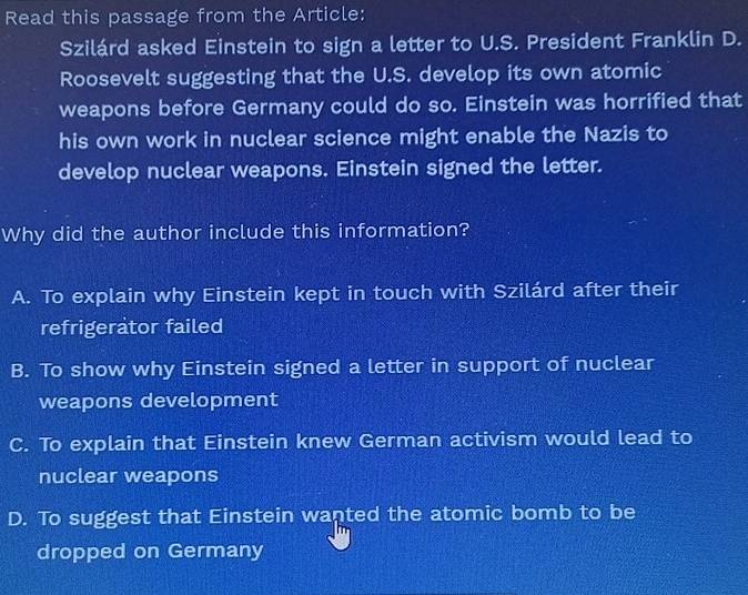 Read this passage from the Article:
Szilárd asked Einstein to sign a letter to U.S. President Franklin D.
Roosevelt suggesting that the U.S. develop its own atomic
weapons before Germany could do so. Einstein was horrified that
his own work in nuclear science might enable the Nazis to
develop nuclear weapons. Einstein signed the letter.
Why did the author include this information?
A. To explain why Einstein kept in touch with Szilárd after their
refrigerator failed
B. To show why Einstein signed a letter in support of nuclear
weapons development
C. To explain that Einstein knew German activism would lead to
nuclear weapons
D. To suggest that Einstein wanted the atomic bomb to be
dropped on Germany