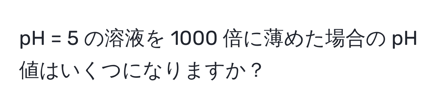 pH = 5 の溶液を 1000 倍に薄めた場合の pH 値はいくつになりますか？