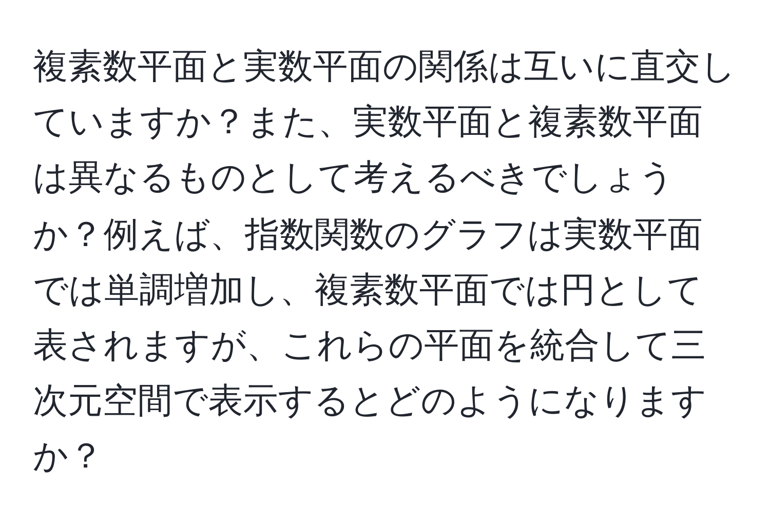 複素数平面と実数平面の関係は互いに直交していますか？また、実数平面と複素数平面は異なるものとして考えるべきでしょうか？例えば、指数関数のグラフは実数平面では単調増加し、複素数平面では円として表されますが、これらの平面を統合して三次元空間で表示するとどのようになりますか？