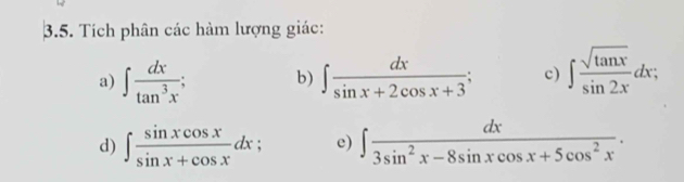 Tích phân các hàm lượng giác: 
a) ∈t  dx/tan^3x ; b) ∈t  dx/sin x+2cos x+3 ; c) ∈t  sqrt(tan x)/sin 2x dx; 
d) ∈t  sin xcos x/sin x+cos x dx; e) ∈t  dx/3sin^2x-8sin xcos x+5cos^2x .