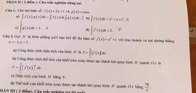 PHÀN II ( 2 điểm ). Câu trắc nghiệm đúng sai.
Câu 1. Cho hai hàm số f(x)=2x+1 và g(x)=cos x.
a) ∈t f(x).g(x)dx=∈t f(x)dx.∈t g(x)dx.S b) ∈t f(x)dx=x^2+x+C.+
c) ∈tlimits _0^((frac π)2)g(x)dx=1.
d) ∈tlimits _0^(1f'(x)dx=2. 
Câu 2. Gọi H là hình phẳng giới hạn bởi đồ thị hàm số f(x)=x^2)+1 với trục hoành và hai đường thẳng
x=-1, x=2. 
a) Công thức tính diện tích của hình H là S=∈tlimits _(-1)^2|f(x)|dx. 
b) Công thức tính thể tích của khối tròn xoay được tạo thành khi quay hình H quanh Oxli
V=∈tlimits _(-1)^2[f(x)]^2dx. 
c) Diện tích của hình H bằng 6.
d) Thể tích của khối tròn xoay được tạo thành khi quay hình H quanh Ox bằng  78/5 . 
HẢN III ( 2 điểm), Câu trắc nghiệm trả lời ngắn