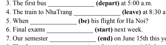 The first bus _(depart) at 5:00 a.m. 
4. The train to NhaTrang _(leave) at 8:30 a 
5. When _(be) his flight for Ha Noi? 
6. Final exams _(start) next week. 
7. Our semester _ (end) on June 15th this y