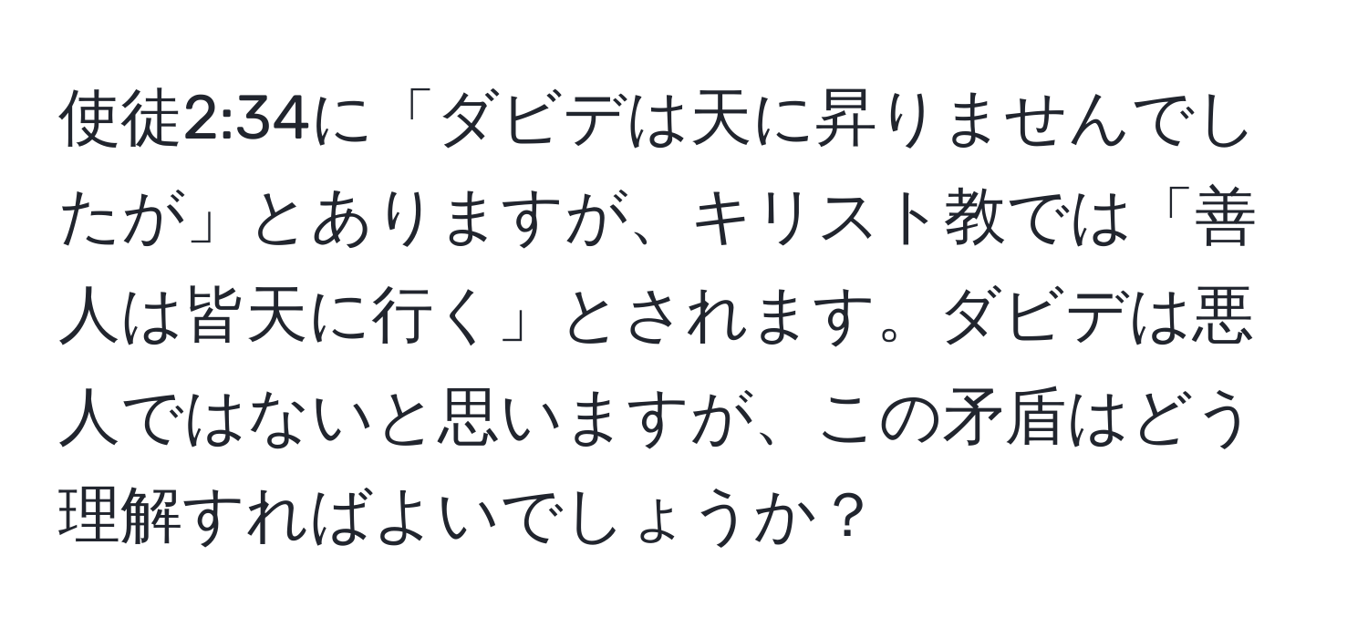 使徒2:34に「ダビデは天に昇りませんでしたが」とありますが、キリスト教では「善人は皆天に行く」とされます。ダビデは悪人ではないと思いますが、この矛盾はどう理解すればよいでしょうか？