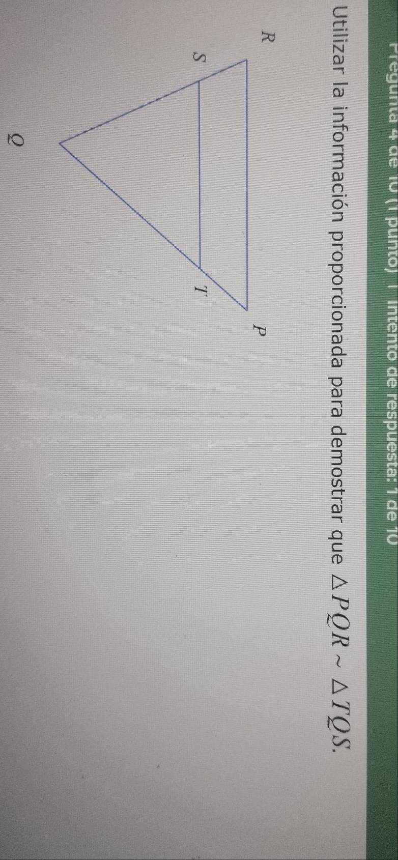 Pregunta 4 de 10 (1 punto) | Intento de respuesta: 1 de 10 
Utilizar la información proporcionada para demostrar que △ PQRsim △ TQS.