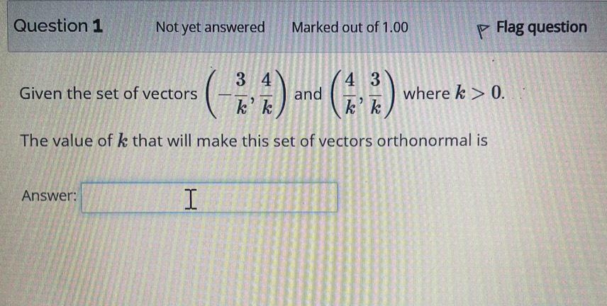 Not yet answered Marked out of 1.00 Flag question 
Given the set of vectors (- 3/k , 4/k ) and ( 4/k , 3/k ) where k>0. 
The value of k that will make this set of vectors orthonormal is 
Answer: □