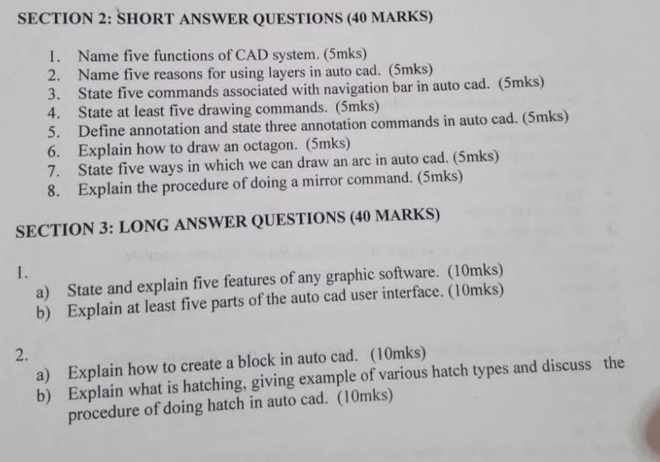 SHORT ANSWER QUESTIONS (40 MARKS) 
1. Name five functions of CAD system. (5mks) 
2. Name five reasons for using layers in auto cad. (5mks) 
3. State five commands associated with navigation bar in auto cad. (5mks) 
4. State at least five drawing commands. (5mks) 
5. Define annotation and state three annotation commands in auto cad. (5mks) 
6. Explain how to draw an octagon. (5mks) 
7. State five ways in which we can draw an arc in auto cad. (5mks) 
8. Explain the procedure of doing a mirror command. (5mks) 
SECTION 3: LONG ANSWER QUESTIONS (40 MARKS) 
1. 
a) State and explain five features of any graphic software. (10mks) 
b) Explain at least five parts of the auto cad user interface. (10mks) 
2. 
a) Explain how to create a block in auto cad. (10mks) 
b) Explain what is hatching, giving example of various hatch types and discuss the 
procedure of doing hatch in auto cad. (10mks)