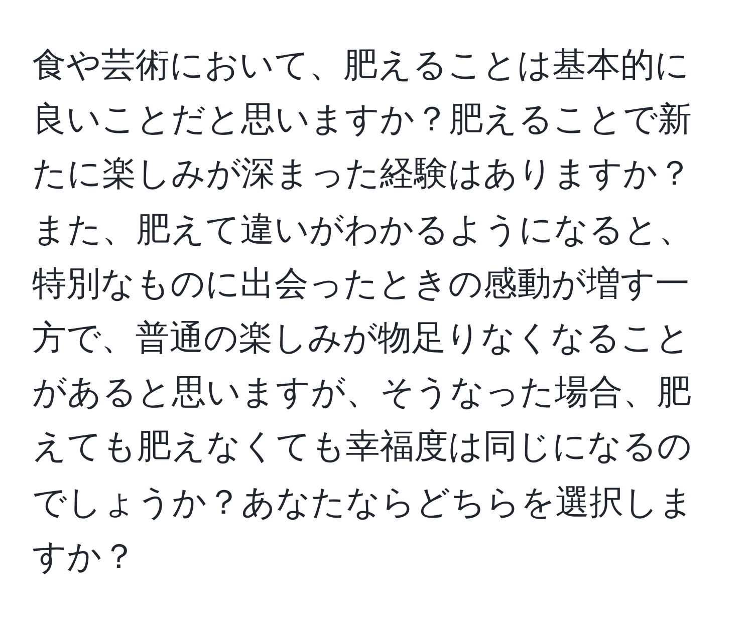 食や芸術において、肥えることは基本的に良いことだと思いますか？肥えることで新たに楽しみが深まった経験はありますか？また、肥えて違いがわかるようになると、特別なものに出会ったときの感動が増す一方で、普通の楽しみが物足りなくなることがあると思いますが、そうなった場合、肥えても肥えなくても幸福度は同じになるのでしょうか？あなたならどちらを選択しますか？