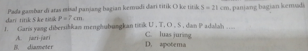 Pada gambar di atas misal panjang bagian kemudi dari titik O ke titik S=21cm , panjang bagian kemudi 
dari titik S ke titik P=7cm. 
1. Garis yang dibersihkan menghubungkan titik U , T, O , S , dan P adalah ..
A. jari-jari
C. luas juring
B. diameter
D. apotema