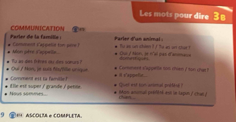 Les mots pour dire 3 B 
COMMUNICATION 
Parler de la famille : Parler d'un animal : 
Comment s'appelle ton pere? Tu as un chien? / Tu as un chat? 
Mon père s'appelle... Oui / Non, je n'al pas d'animaux 
Tu as des frères ou des sœurs? domestiques. 
Oui / Non, je suís fils/fille unique. Comment s'appelle ton chien / ton chat? 
Comment est ta famille? It s'appelle... 
Elle est super / grande / petite. Quel est ton animal préféré? 
Nous sommes... Mon animal préféré est le lapin / chat / 
chien... 
9 ④ 0 ASCOLTA e COMPLETA.