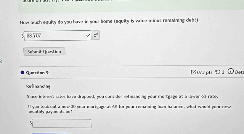 score on last 
How much equity do you have in your home (equity is value minus remaining debt) 
S 68,707
Submit Question 
Question 9 □0/3 pts つ 3 Deta 
Refinancing 
Since interest rates have dropped, you consider refinancing your mortgage at a lower 6% rate. 
If you took out a new 30 year mortgage at 6% for your remaining loan balance, what would your new 
monthly payments be? 
S