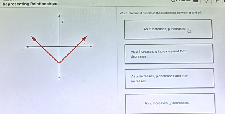 Representing Relationships
Which statement describes the relationship between z and y?
As z increases, y increases.
As z increases, y increases and then
decreases.
As x increases, y decreases and then
increases.
As x increases, y decreases.