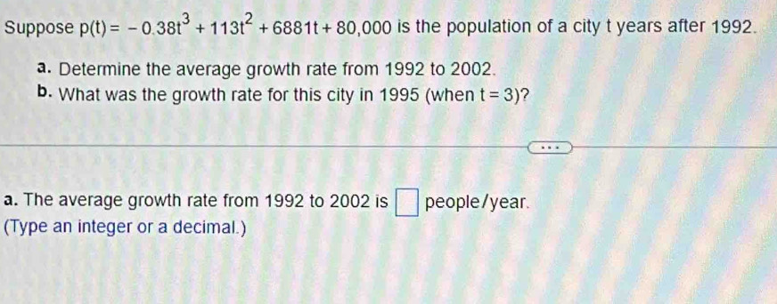 Suppose p(t)=-0.38t^3+113t^2+6881t+80,000 is the population of a city t years after 1992. 
a. Determine the average growth rate from 1992 to 2002. 
b. What was the growth rate for this city in 1995 (when t=3) ? 
a. The average growth rate from 1992 to 2002 is □ people/ year. 
(Type an integer or a decimal.)