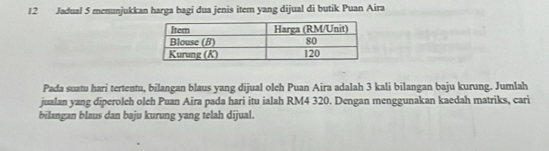 Jadual 5 menunjukkan harga bagi dua jenis item yang dijual di butik Puan Aira 
Pada suatu hari tertentu, bilangan blaus yang dijual oleh Puan Aira adalah 3 kali bilangan baju kurung. Jumlah 
jualan yang diperoleh oleh Puan Aira pada hari itu ialah RM4 320. Dengan menggunakan kaedah matriks, cari 
bilangan blaus dan baju kurung yang telah dijual.