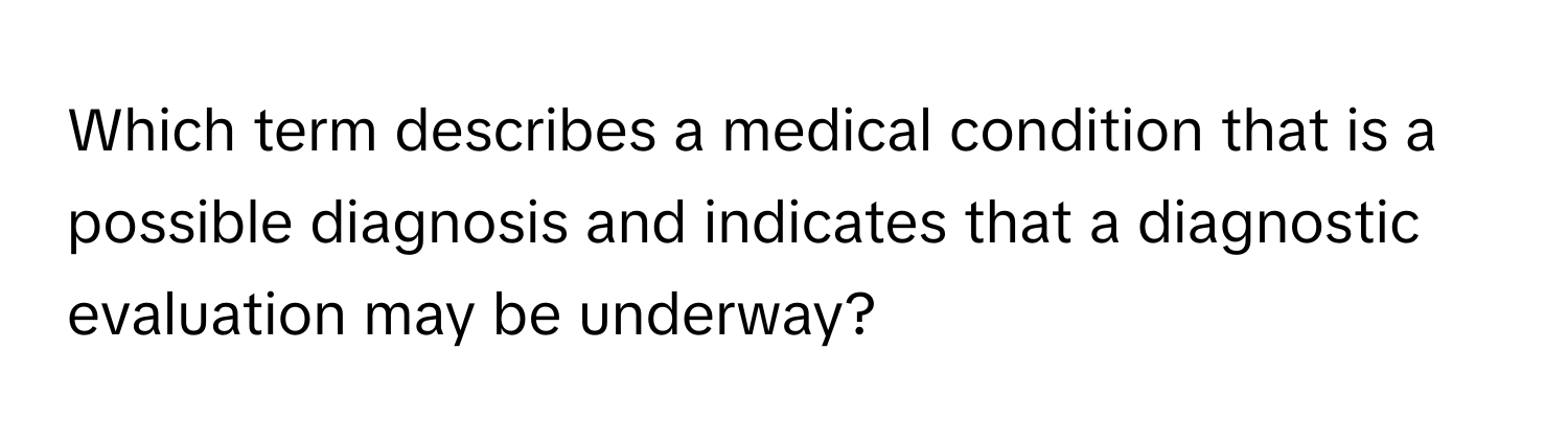 Which term describes a medical condition that is a possible diagnosis and indicates that a diagnostic evaluation may be underway?