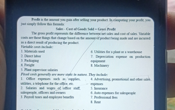 Profit is the amount you gain after selling your product. In computing your profit, you 
just simply follow this formula: 
Sales - Cost of Goods Sold = Gross Profit 
The gross profit represents the difference between net sales and cost of sales. Variable 
costs are those things that change based on the amount of product being made and are incurred 
as a direct result of producing the product. 
Variable costs include: 
1. Materials used 6. Utilities for a plant or a warehouse 
2. Direct labor 7. Depreciation expense on production 
3. Packaging equipment 
4. Freight 8. Machinery 
5. Plant supervisor salaries 
Fixed costs generally are more static in nature. They include: 
1. Office expenses such as∕supplies, 4. Advertising, promotional and other sales 
utilities, a telephone for the office, etc. expenses 
2. Salaries and wages of office staff, 5. Insurance 
salespeople, officers and owners 6. Auto expenses for salespeople 
3. Payroll taxes and employee benefits 7. Professional fees 
8. Rent