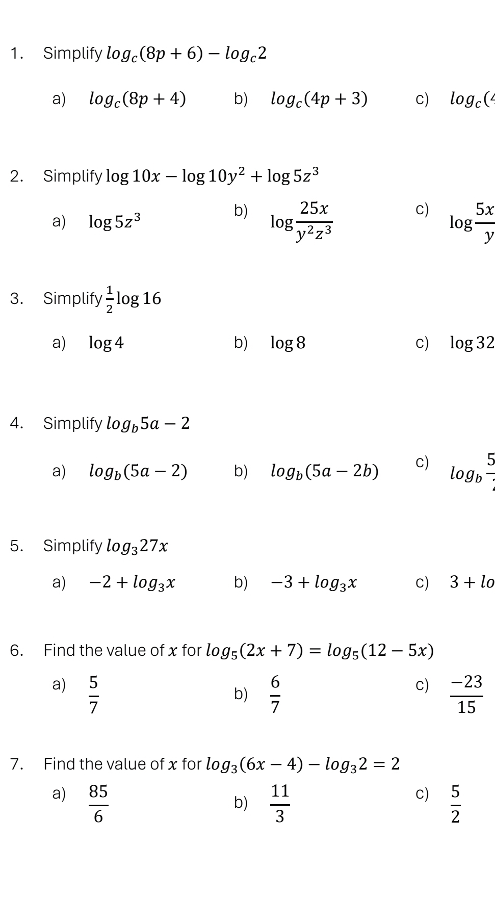 Simplify log _c(8p+6)-log _c2
a) log _c(8p+4) b) log _c(4p+3) c) log _c(4
2. Simplify log 10x-log 10y^2+log 5z^3
b)
c)
a) log 5z^3 log  25x/y^2z^3  log  5x/y 
3. Simplify  1/2 log 16
a) log 4 b) log 8 c) log 32
4. Simplify log _b5a-2
a) log _b(5a-2) b) log _b(5a-2b) c) log _b 5/4 
5. Simplify log _327x
a) -2+log _3x b) -3+log _3x c) 3+lo
6. Find the value of x for log _5(2x+7)=log _5(12-5x)
a)  5/7 
c)
b)  6/7   (-23)/15 
7. Find the value of x for log _3(6x-4)-log _32=2
a)  85/6 
c)
b)  11/3   5/2 