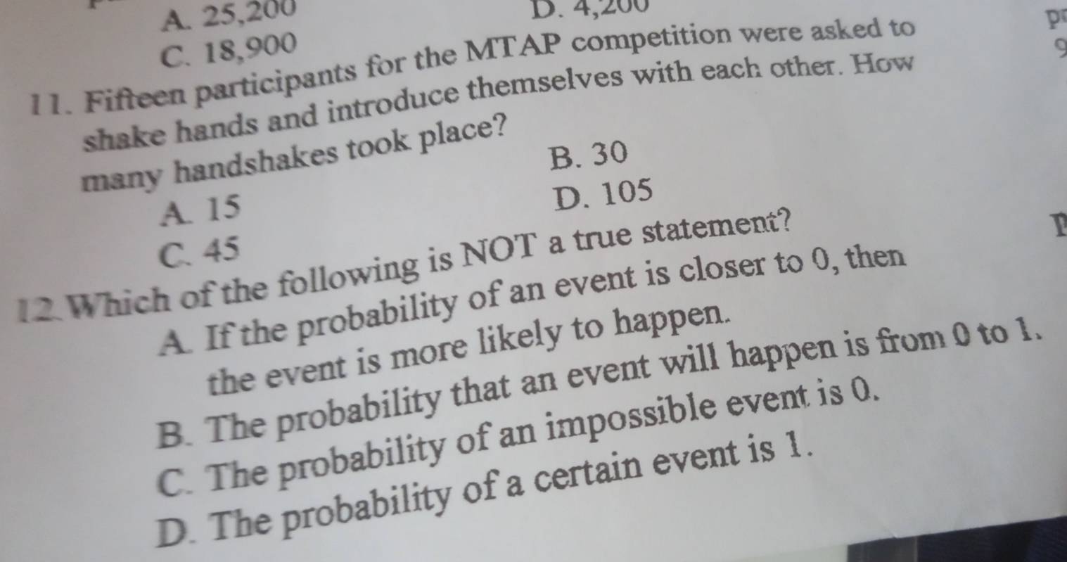 A. 25,200 D. 4,200
p
C. 18,900
11. Fifteen participants for the MTAP competition were asked to
shake hands and introduce themselves with each other. How
many handshakes took place? 9
B. 30
A. 15
D. 105
C. 45
12.Which of the following is NOT a true statement?
I
A. If the probability of an event is closer to 0, then
the event is more likely to happen.
B. The probability that an event will happen is from 0 to 1.
C. The probability of an impossible event is 0.
D. The probability of a certain event is 1.