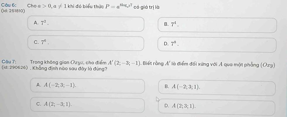 Cho a>0, a!= 1 khi đó biểu thức P=a^(8log _a^2)7 có giá trị là
(id: 251810)
A. 7^2. B. 7^4.
C. 7^6. 7^8. 
D.
Câu 7: Trong không gian Oxyz, cho điểm A'(2;-3;-1) ). Biết rằng A' là điểm đối xứng với A qua mặt phẳng (Oxy)
(id: 290626) , Khẳng định nào sau đây là đúng?
A. A(-2;3;-1). B. A(-2;3;1).
C. A(2;-3;1). D. A(2;3;1).